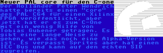 Neuer PAL core für den C-one | Der Holländer Peter Wendrich hatte bereits einen core des PAL C64 für einen Xilinx FPGA veröffentlicht, aber jetzt hat er es zum C-One mit ein wenig Hilfe von Tobias Gubener getragen. Es gibt eine lange Weise zu gehen, wie das noch eine Alpha-Version ist. Es verpasst Sprites aber hat einen IEC Bus und kann auf den echten SID zugreifen.