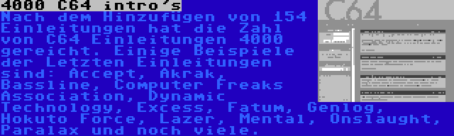 4000 C64 intro's | Nach dem Hinzufügen von 154 Einleitungen hat die Zahl von C64 Einleitungen 4000 gereicht. Einige Beispiele der Letzten Einleitungen sind: Accept, Akrak, Bassline, Computer Freaks Association, Dynamic Technology, Excess, Fatum, Genlog, Hokuto Force, Lazer, Mental, Onslaught, Paralax und noch viele.