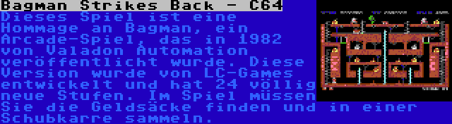 Bagman Strikes Back - C64 | Dieses Spiel ist eine Hommage an Bagman, ein Arcade-Spiel, das in 1982 von Valadon Automation veröffentlicht wurde. Diese Version wurde von LC-Games entwickelt und hat 24 völlig neue Stufen. Im Spiel müssen Sie die Geldsäcke finden und in einer Schubkarre sammeln.