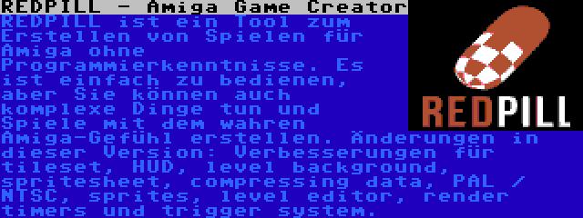 REDPILL - Amiga Game Creator | REDPILL ist ein Tool zum Erstellen von Spielen für Amiga ohne Programmierkenntnisse. Es ist einfach zu bedienen, aber Sie können auch komplexe Dinge tun und Spiele mit dem wahren Amiga-Gefühl erstellen. Änderungen in dieser Version: Verbesserungen für tileset, HUD, level background, spritesheet, compressing data, PAL / NTSC, sprites, level editor, render timers und trigger system.