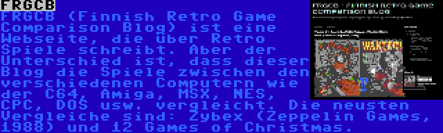 FRGCB | FRGCB (Finnish Retro Game Comparison Blog) ist eine Webseite, die über Retro Spiele schreibt. Aber der Unterschied ist, dass dieser Blog die Spiele zwischen den verschiedenen Computern wie der C64, Amiga, MSX, NES, CPC, DOS usw. vergleicht. Die neusten Vergleiche sind: Zybex (Zeppelin Games, 1988) und 12 Games of Christmas.