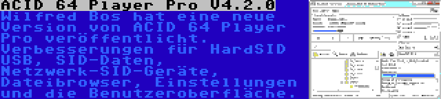 ACID 64 Player Pro V4.2.0 | Wilfred Bos hat eine neue Version von ACID 64 Player Pro veröffentlicht. Verbesserungen für HardSID USB, SID-Daten, Netzwerk-SID-Geräte, Dateibrowser, Einstellungen und die Benutzeroberfläche.