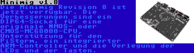 Minimig v1.8 | Die Minimig Revision 8 ist jetzt verfügbar. Die Verbesserungen sind ein DIP64-Sockel für eine originale NMOS- oder CMOS-MC68000-CPU, Unterstützung für den PiStorm, ein integrierter ARM-Controller und die Verlegung der LEDs und der Tasten.