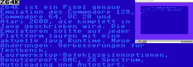 Z64K | Z64K ist ein Pixel genaue Emulation des Commodore 128, Commodore 64, VC 20 und Atari 2600, die komplett in Java geschrieben wird. Die Emulatoren sollte auf jeder Plattform laufen mit eine aktuelle Java Runtime. Neue Änderungen: Verbesserungen für Testbench, Laufwerkstyp-Befehlszeilenoptionen, Benutzerport-DAC, ZX Spectrum, Autoloading und Autostart.