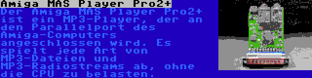 Amiga MAS Player Pro2+ | Der Amiga MAS Player Pro2+ ist ein MP3-Player, der an den Parallelport des Amiga-Computers angeschlossen wird. Es spielt jede Art von MP3-Dateien und MP3-Radiostreams ab, ohne die CPU zu belasten.