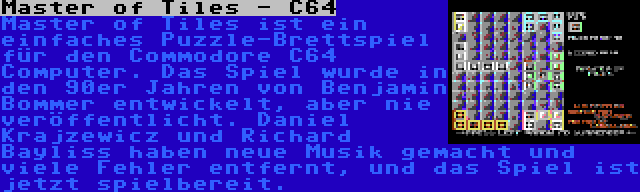 Master of Tiles - C64 | Master of Tiles ist ein einfaches Puzzle-Brettspiel für den Commodore C64 Computer. Das Spiel wurde in den 90er Jahren von Benjamin Bommer entwickelt, aber nie veröffentlicht. Daniel Krajzewicz und Richard Bayliss haben neue Musik gemacht und viele Fehler entfernt, und das Spiel ist jetzt spielbereit.