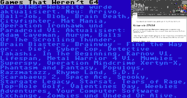 Games That Weren't 64 | Die GTW64-Webseite wurde aktualisiert. Neu: Arrivo, Ball-Job, Blob, Brain Death, Cityfighter, Mat Mania, Operation Ironhawk und Paradroid V1. Aktualisiert: Adam Caveman, Aurum, Balls Of The Scrolling Thunder, Brain Blasters, Brainway - Find the Way or... Die!, Cyber Cop, Detective Takashi, In The Beginning, Karnov V1, Lifespan, Metal Warrior 4 V1, Mumbles - Superspy, Operation Mindcrime Xertyn-X, Phantasm and Fantasy, Populous, Razzmatazz, Rhyme Land, S.D.I, Scarabaeus 2, Space Ace, Spooky, Stargate Legacy, Starsat, Tears of Rage, Top-Hole Golf, Valentines Day, Weebles Adventures, Your Computer Software Exchange, Zombies und Undead Or Alive.