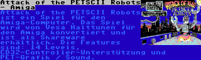 Attack of the PETSCII Robots - Amiga | Attack of the PETSCII Robots ist ein Spiel für den Amiga-Computer. Das Spiel wird von Vesa Halttunen für den Amiga konvertiert und ist als Shareware erhältlich. Die Features sind: 14 Levels, CD32-Controller-Unterstützung und PET-Grafik / Sound.