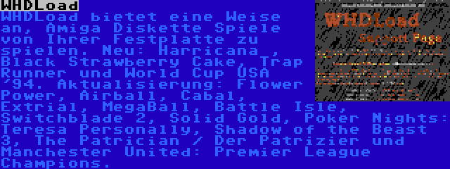 WHDLoad | WHDLoad bietet eine Weise an, Amiga Diskette Spiele von Ihrer Festplatte zu spielen. Neu: Harricana , Black Strawberry Cake, Trap Runner und World Cup USA '94. Aktualisierung: Flower Power, Airball, Cabal, Extrial, MegaBall, Battle Isle, Switchblade 2, Solid Gold, Poker Nights: Teresa Personally, Shadow of the Beast 3, The Patrician / Der Patrizier und Manchester United: Premier League Champions.