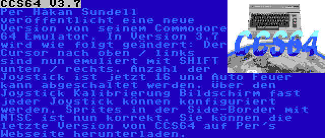 CCS64 V3.7 | Per Håkan Sundell veröffentlicht eine neue Version von seinem Commodore 64 Emulator. In Version 3.7 wird wie folgt geändert: Der Cursor nach oben / links sind nun emuliert mit SHIFT unten / rechts. Anzahl der Joystick ist jetzt 16 und Auto Feuer kann abgeschaltet werden. Über den Joystick Kalibrierung Bildschirm fast jeder Joystick können konfiguriert werden. Sprites in der Side-Border mit NTSC ist nun korrekt. Sie können die letzte Version von CCS64 auf Per's Webseite herunterladen.