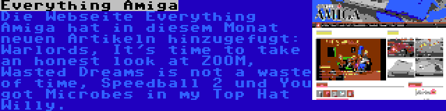 Everything Amiga | Die Webseite Everything Amiga hat in diesem Monat neuen Artikeln hinzugefugt: Warlords, It's time to take an honest look at ZOOM, Wasted Dreams is not a waste of time, Speedball 2 und You got Microbes in my Top Hat Willy.