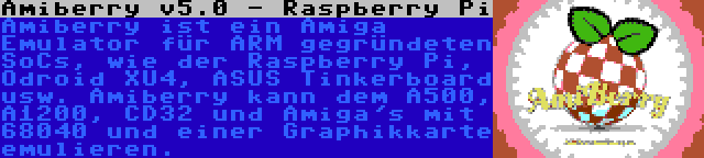Amiberry v5.0 - Raspberry Pi | Amiberry ist ein Amiga Emulator für ARM gegründeten SoCs, wie der Raspberry Pi, Odroid XU4, ASUS Tinkerboard usw. Amiberry kann dem A500, A1200, CD32 und Amiga's mit 68040 und einer Graphikkarte emulieren.