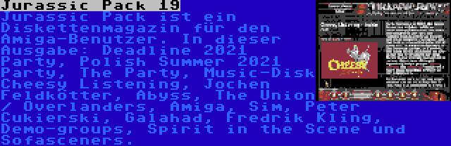 Jurassic Pack 19 | Jurassic Pack ist ein Diskettenmagazin für den Amiga-Benutzer. In dieser Ausgabe: Deadline 2021 Party, Polish Summer 2021 Party, The Party, Music-Disk Cheesy Listening, Jochen Feldkötter, Abyss, The Union / Overlanders, Amiga, Sim, Peter Cukierski, Galahad, Fredrik Kling, Demo-groups, Spirit in the Scene und Sofasceners.