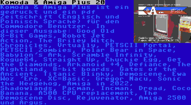 Komoda & Amiga Plus 20 | Komoda & Amiga Plus ist ein gedruckt und ein pdf Zeitschrift (Englisch und Polnisch Sprache) für den Commodore Benutzer. In dieser Ausgabe: Good Old 8-Bit Games, Robot Jet Action, The Briley Witch Chronicles, Vrtually, PETSCII Portal, PETSCII Zombies, Polar Bear in Space, Babylon's Ark, Scramble Infinity, Rogue64, Straight Up, Chuckie Egg, Get the Diamonds, Arkanoid +4, Defiance, The Nightland, 8-bit boards, Gates of the Ancient, Titanic Blinky, Demoscene, Ewa Woz 'Ere, XC=Basic, Gregor Nacu, Sonic the Hedgehog, Amiga in 2022, Shadowlands, Pacman, Incman, Dread, Coco Banana, A500 CPU replacement, The Demoscene Disc, Rejuvenator, Amiga 2500 und Argus.
