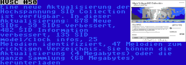 HVSC #50 | Eine neue Aktualisierung der Hochspannung SID Collection ist verfügbar. In dieser Aktualisierung: 678 Neue SIDs, 59 SIDs verbessert, 482 SID Information verbessert, 135 SID model/clock infos, 25 Melodien identifiziert, 47 Melodien zum richtigen Verzeichnis. Sie können die Aktualisierung (4 Megabytes) oder die ganze Sammlung (68 Megabytes) herunterladen