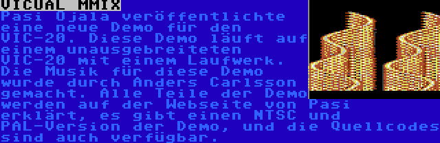 VICUAL MMIX | Pasi Ojala veröffentlichte eine neue Demo für den VIC-20. Diese Demo läuft auf einem unausgebreiteten VIC-20 mit einem Laufwerk. Die Musik für diese Demo wurde durch Anders Carlsson gemacht. Alle Teile der Demo werden auf der Webseite von Pasi erklärt, es gibt einen NTSC und PAL-Version der Demo, und die Quellcodes sind auch verfügbar.