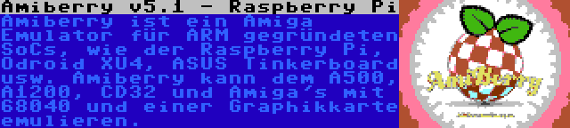Amiberry v5.1 - Raspberry Pi | Amiberry ist ein Amiga Emulator für ARM gegründeten SoCs, wie der Raspberry Pi, Odroid XU4, ASUS Tinkerboard usw. Amiberry kann dem A500, A1200, CD32 und Amiga's mit 68040 und einer Graphikkarte emulieren.