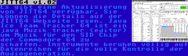 JITT64 v1.02 | Es gibt eine Aktualisierung von JITT64 verfügbar, Sie können die Details auf der JITT64 Webseite lesen. Java Ice Team Tracker 64 ist ein java Muzik tracker (editor) um Musik für den SID Chip der Commodore 64 zu schaffen. Instrumente beruhen völlig auf Datenreihen für die volle Kontrolle der Audiogeneration.