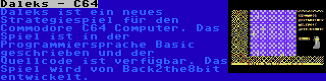 Daleks - C64 | Daleks ist ein neues Strategiespiel für den Commodore C64 Computer. Das Spiel ist in der Programmiersprache Basic geschrieben und der Quellcode ist verfügbar. Das Spiel wird von Back2the8bit entwickelt.