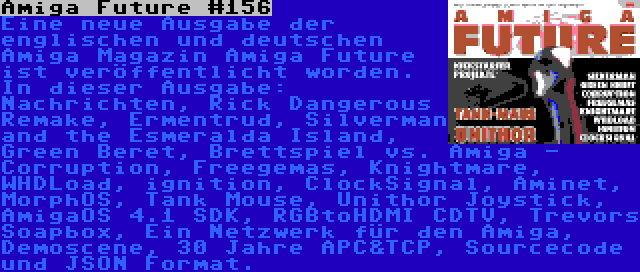 Amiga Future #156 | Eine neue Ausgabe der englischen und deutschen Amiga Magazin Amiga Future ist veröffentlicht worden. In dieser Ausgabe: Nachrichten, Rick Dangerous Remake, Ermentrud, Silverman and the Esmeralda Island, Green Beret, Brettspiel vs. Amiga - Corruption, Freegemas, Knightmare, WHDLoad, ignition, ClockSignal, Aminet, MorphOS, Tank Mouse, Unithor Joystick, AmigaOS 4.1 SDK, RGBtoHDMI CDTV, Trevors Soapbox, Ein Netzwerk für den Amiga, Demoscene, 30 Jahre APC&TCP, Sourcecode und JSON Format.