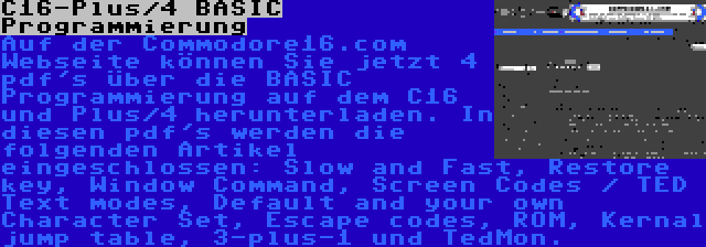 C16-Plus/4 BASIC Programmierung | Auf der Commodore16.com Webseite können Sie jetzt 4 pdf's über die BASIC Programmierung auf dem C16 und Plus/4 herunterladen. In diesen pdf's werden die folgenden Artikel eingeschlossen: Slow and Fast, Restore key, Window Command, Screen Codes / TED Text modes, Default and your own Character Set, Escape codes, ROM, Kernal jump table, 3-plus-1 und TedMon.