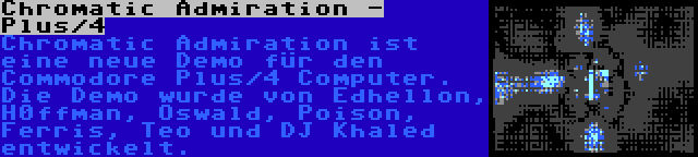 Chromatic Admiration - Plus/4 | Chromatic Admiration ist eine neue Demo für den Commodore Plus/4 Computer. Die Demo wurde von Edhellon, H0ffman, Oswald, Poison, Ferris, Teo und DJ Khaled entwickelt.