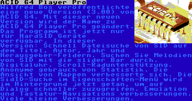 ACID 64 Player Pro | Wilfred Bos veröffentlichte eine neue Version (3.00) von ACID 64. Mit dieser neuen Version wird der Name zu ACID 64 Player Pro geändert. Das Programm ist jetzt nur für HardSID Geräte verfügbar. In dieser Version: Schnell Dateisuche von SID auf dem Titel, Autor, Jahr und Herausgeber-Feldern. Suchen Sie Melodien von SID mit die slider Bar durch. Digitaluhr. Scroll-Radunterstützung. Anonyme gebrauch von Statistik. Die Ansicht von Mappen verbesserte sich. Die SidID-Suche im Eigenschaften-Menü wird im Hintergrund jetzt getan, um auf Dialog schneller zuzugreifen. Emulation und Tastatur-Navigations verbesserungen. Viele kleine Verbesserungen.