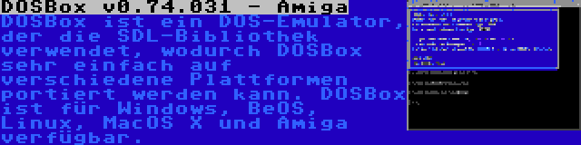 DOSBox v0.74.031 - Amiga | DOSBox ist ein DOS-Emulator, der die SDL-Bibliothek verwendet, wodurch DOSBox sehr einfach auf verschiedene Plattformen portiert werden kann. DOSBox ist für Windows, BeOS, Linux, MacOS X und Amiga verfügbar.