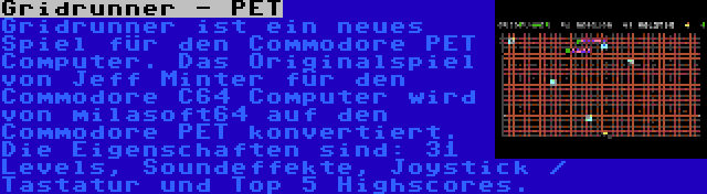 Gridrunner - PET | Gridrunner ist ein neues Spiel für den Commodore PET Computer. Das Originalspiel von Jeff Minter für den Commodore C64 Computer wird von milasoft64 auf den Commodore PET konvertiert. Die Eigenschaften sind: 31 Levels, Soundeffekte, Joystick / Tastatur und Top 5 Highscores.