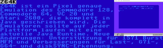 Z64K | Z64K ist ein Pixel genaue Emulation des Commodore 128, Commodore 64, VC 20 und Atari 2600, die komplett in Java geschrieben wird. Die Emulatoren sollte auf jeder Plattform laufen mit eine aktuelle Java Runtime. Neue Änderungen: Unterstützung für 1571 Burst MFM und Verbesserungen für Last-, G71-, G64- und diskSYNC-Erkennung.