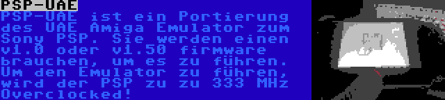 PSP-UAE | PSP-UAE ist ein Portierung des UAE Amiga Emulator zum Sony PSP. Sie werden einen v1.0 oder v1.50 firmware brauchen, um es zu führen. Um den Emulator zu führen, wird der PSP zu zu 333 MHz Overclocked!