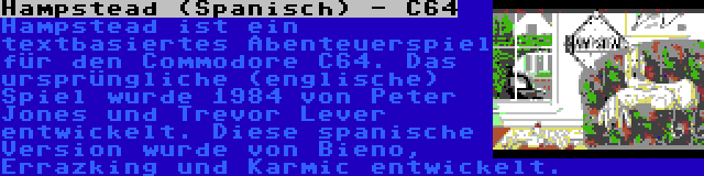 Hampstead (Spanisch) - C64 | Hampstead ist ein textbasiertes Abenteuerspiel für den Commodore C64. Das ursprüngliche (englische) Spiel wurde 1984 von Peter Jones und Trevor Lever entwickelt. Diese spanische Version wurde von Bieno, Errazking und Karmic entwickelt.