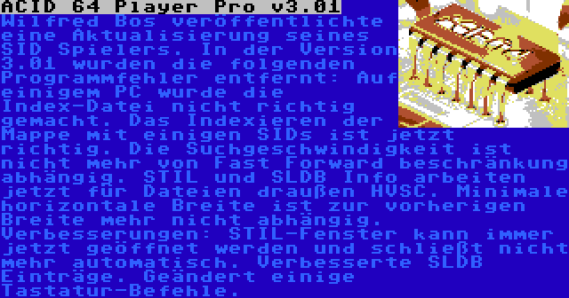 ACID 64 Player Pro v3.01 | Wilfred Bos veröffentlichte eine Aktualisierung seines SID Spielers. In der Version 3.01 wurden die folgenden Programmfehler entfernt: Auf einigem PC wurde die Index-Datei nicht richtig gemacht. Das Indexieren der Mappe mit einigen SIDs ist jetzt richtig. Die Suchgeschwindigkeit ist nicht mehr von Fast Forward beschränkung abhängig. STIL und SLDB Info arbeiten jetzt für Dateien draußen HVSC. Minimale horizontale Breite ist zur vorherigen Breite mehr nicht abhängig. Verbesserungen: STIL-Fenster kann immer jetzt geöffnet werden und schließt nicht mehr automatisch. Verbesserte SLDB Einträge. Geändert einige Tastatur-Befehle.