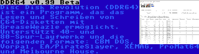 DDR64 v0.99 Beta | Disc Disk Revolution (DDR64) ist ein Programm, das das Lesen und Schreiben von C64-Disketten mit GreaseWeazle ermöglicht. Unterstützt 40- und 80-Spur-Laufwerke und die folgenden Formate: CBM DOS, Vorpal, EA/PirateSlayer, XEMAG, ProMat64 und Melbourne House.