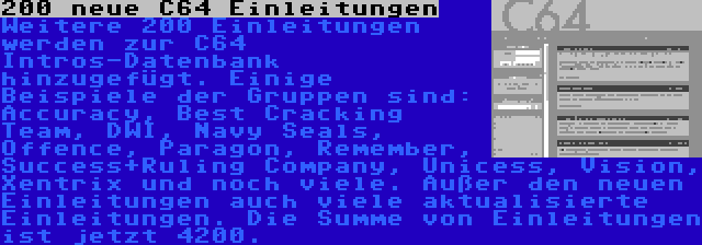 200 neue C64 Einleitungen | Weitere 200 Einleitungen werden zur C64 Intros-Datenbank hinzugefügt. Einige Beispiele der Gruppen sind: Accuracy, Best Cracking Team, DWI, Navy Seals, Offence, Paragon, Remember, Success+Ruling Company, Unicess, Vision, Xentrix und noch viele. Außer den neuen Einleitungen auch viele aktualisierte Einleitungen. Die Summe von Einleitungen ist jetzt 4200.