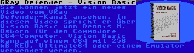 GRay Defender - Vision Basic | Sie können jetzt ein neues Video vom GRay Defender-Kanal ansehen. In diesem Video spricht er über Vision Basic von Dennis M. Osborn für den Commodore C64-Computer. Vision Basic kann auf einem C64 mit 256 kB REU, Ultimate64 oder einem Emulator verwendet werden.
