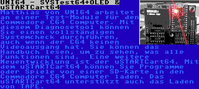 UNI64 - SYSTest64+OLED & uSTARTCart64 | Matthias von UNI64 arbeitet an einer Test-Module für den Commodore C64 Computer. Mit diesem Diagnosetool können Sie einen vollständigen Systemcheck durchführen, auch wenn der C64 keinen Videoausgang hat. Sie können das Handbuch lesen, um zu sehen, was alle Funktionen sind.

Eine weitere Neuentwicklung ist der uSTARTCart64. Mit dem uSTARTCart64 können Sie Programme oder Spiele von einer SD-Karte in den Commodore C64 Computer laden. Das uSTARTCart64 unterstützt auch das Laden von TAPE.