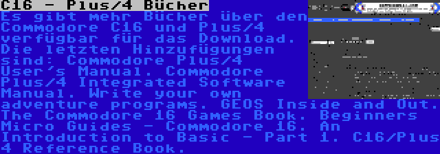 C16 - Plus/4 Bücher | Es gibt mehr Bücher über den Commodore C16 und Plus/4 verfügbar für das Download. Die letzten Hinzufügungen sind: Commodore Plus/4 User's Manual. Commodore Plus/4 Integrated Software Manual. Write your own adventure programs. GEOS Inside and Out. The Commodore 16 Games Book. Beginners Micro Guides - Commodore 16. An Introduction to Basic - Part 1. C16/Plus 4 Reference Book. 