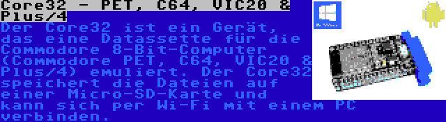 Core32 - PET, C64, VIC20 & Plus/4 | Der Core32 ist ein Gerät, das eine Datassette für die Commodore 8-Bit-Computer (Commodore PET, C64, VIC20 & Plus/4) emuliert. Der Core32 speichert die Dateien auf einer Micro-SD-Karte und kann sich per Wi-Fi mit einem PC verbinden.