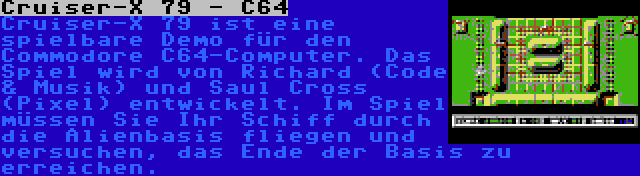 Cruiser-X 79 - C64 | Cruiser-X 79 ist eine spielbare Demo für den Commodore C64-Computer. Das Spiel wird von Richard (Code & Musik) und Saul Cross (Pixel) entwickelt. Im Spiel müssen Sie Ihr Schiff durch die Alienbasis fliegen und versuchen, das Ende der Basis zu erreichen.