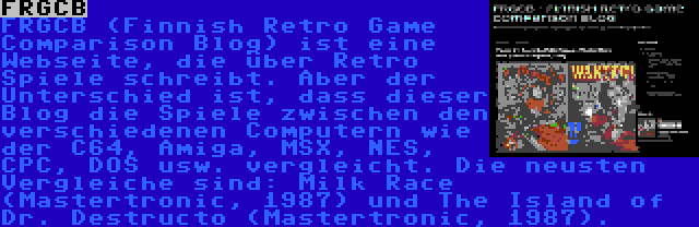 FRGCB | FRGCB (Finnish Retro Game Comparison Blog) ist eine Webseite, die über Retro Spiele schreibt. Aber der Unterschied ist, dass dieser Blog die Spiele zwischen den verschiedenen Computern wie der C64, Amiga, MSX, NES, CPC, DOS usw. vergleicht. Die neusten Vergleiche sind: Milk Race (Mastertronic, 1987) und The Island of Dr. Destructo (Mastertronic, 1987).