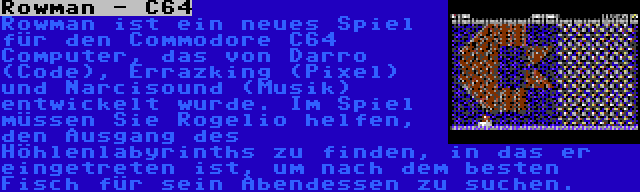 Rowman - C64 | Rowman ist ein neues Spiel für den Commodore C64 Computer, das von Darro (Code), Errazking (Pixel) und Narcisound (Musik) entwickelt wurde. Im Spiel müssen Sie Rogelio helfen, den Ausgang des Höhlenlabyrinths zu finden, in das er eingetreten ist, um nach dem besten Fisch für sein Abendessen zu suchen.