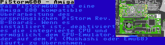 PiStorm600 - Amiga | Das PiStorm600 ist eine Amiga 600 kompatible Überarbeitung des ursprünglichen PiStorm Rev. B-Boards. Wenn es installiert ist, deaktiviert es die integrierte CPU und ermöglicht dem CPU-Emulator, der auf dem Pi (Mushashi oder Emu68) läuft, zu übernehmen.