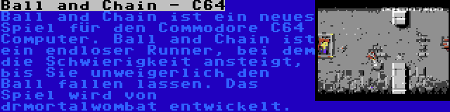 Ball and Chain - C64 | Ball and Chain ist ein neues Spiel für den Commodore C64 Computer. Ball and Chain ist ein endloser Runner, bei dem die Schwierigkeit ansteigt, bis Sie unweigerlich den Ball fallen lassen. Das Spiel wird von drmortalwombat entwickelt.