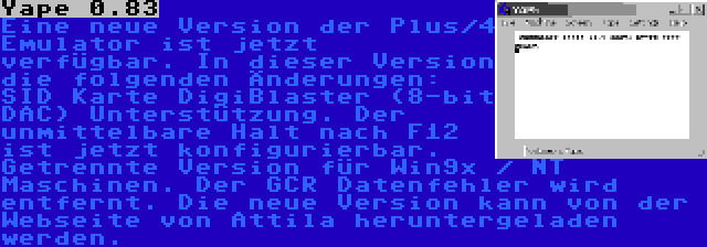 Yape 0.83 | Eine neue Version der Plus/4 Emulator ist jetzt verfügbar. In dieser Version die folgenden Änderungen: SID Karte DigiBlaster (8-bit DAC) Unterstützung. Der unmittelbare Halt nach F12 ist jetzt konfigurierbar. Getrennte Version für Win9x / NT Maschinen. Der GCR Datenfehler wird entfernt. Die neue Version kann von der Webseite von Attila heruntergeladen werden.