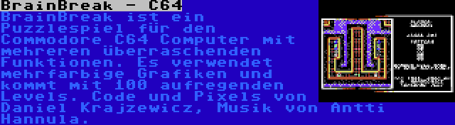 BrainBreak - C64 | BrainBreak ist ein Puzzlespiel für den Commodore C64 Computer mit mehreren überraschenden Funktionen. Es verwendet mehrfarbige Grafiken und kommt mit 100 aufregenden Levels. Code und Pixels von Daniel Krajzewicz, Musik von Antti Hannula.