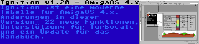 Ignition v1.20 - AmigaOS 4.x | Ignition ist eine moderne Tabelle für AmigaOS 4.x. Änderungen in dieser Version: 22 neue Funktionen, Unterstützung für Turbocalc und ein Update für das Handbuch.