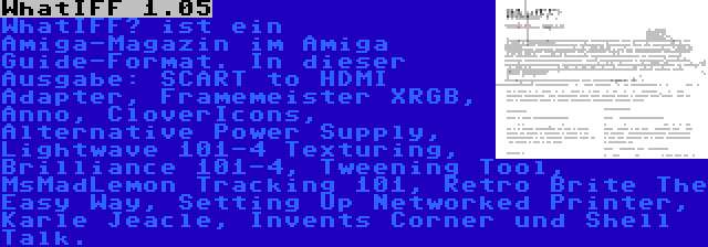 WhatIFF 1.05 | WhatIFF? ist ein Amiga-Magazin im Amiga Guide-Format. In dieser Ausgabe: SCART to HDMI Adapter, Framemeister XRGB, Anno, CloverIcons, Alternative Power Supply, Lightwave 101-4 Texturing, Brilliance 101-4, Tweening Tool, MsMadLemon Tracking 101, Retro Brite The Easy Way, Setting Up Networked Printer, Karle Jeacle, Invents Corner und Shell Talk.