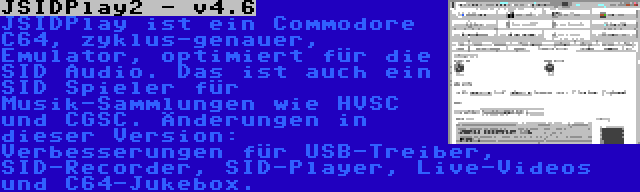 JSIDPlay2 - v4.6 | JSIDPlay ist ein Commodore C64, zyklus-genauer, Emulator, optimiert für die SID Audio. Das ist auch ein SID Spieler für Musik-Sammlungen wie HVSC und CGSC. Änderungen in dieser Version: Verbesserungen für USB-Treiber, SID-Recorder, SID-Player, Live-Videos und C64-Jukebox.