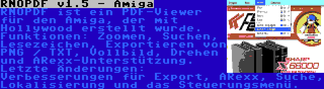 RNOPDF v1.5 - Amiga | RNOPDF ist ein PDF-Viewer für den Amiga, der mit Hollywood erstellt wurde. Funktionen: Zoomen, Suchen, Lesezeichen, Exportieren von PNG / TXT, Vollbild, Drehen und ARexx-Unterstützung. Letzte Änderungen: Verbesserungen für Export, ARexx, Suche, Lokalisierung und das Steuerungsmenü.